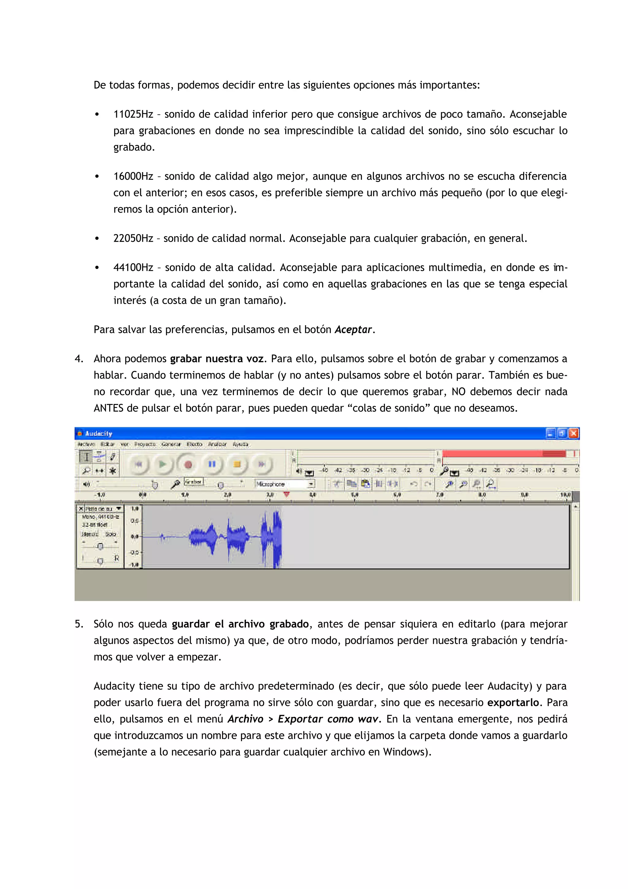 De todas formas, podemos decidir entre las siguientes opciones más importantes:
• 11025Hz – sonido de calidad inferior pero que consigue archivos de poco tamaño. Aconsejable
para grabaciones en donde no sea imprescindible la calidad del sonido, sino sólo escuchar lo
grabado.
• 16000Hz – sonido de calidad algo mejor, aunque en algunos archivos no se escucha diferencia
con el anterior; en esos casos, es preferible siempre un archivo más pequeño (por lo que elegi-
remos la opción anterior).
• 22050Hz – sonido de calidad normal. Aconsejable para cualquier grabación, en general.
• 44100Hz – sonido de alta calidad. Aconsejable para aplicaciones multimedia, en donde es im-
portante la calidad del sonido, así como en aquellas grabaciones en las que se tenga especial
interés (a costa de un gran tamaño).
Para salvar las preferencias, pulsamos en el botón Aceptar.
4. Ahora podemos grabar nuestra voz. Para ello, pulsamos sobre el botón de grabar y comenzamos a
hablar. Cuando terminemos de hablar (y no antes) pulsamos sobre el botón parar. También es bue-
no recordar que, una vez terminemos de decir lo que queremos grabar, NO debemos decir nada
ANTES de pulsar el botón parar, pues pueden quedar “colas de sonido” que no deseamos.
5. Sólo nos queda guardar el archivo grabado, antes de pensar siquiera en editarlo (para mejorar
algunos aspectos del mismo) ya que, de otro modo, podríamos perder nuestra grabación y tendría-
mos que volver a empezar.
Audacity tiene su tipo de archivo predeterminado (es decir, que sólo puede leer Audacity) y para
poder usarlo fuera del programa no sirve sólo con guardar, sino que es necesario exportarlo. Para
ello, pulsamos en el menú Archivo > Exportar como wav. En la ventana emergente, nos pedirá
que introduzcamos un nombre para este archivo y que elijamos la carpeta donde vamos a guardarlo
(semejante a lo necesario para guardar cualquier archivo en Windows).
 