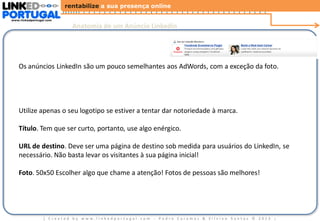 rentabilize a sua presença online
www.linkedportugal.com

Anatomia de um Anúncio Linkedin

Os anúncios LinkedIn são um pouco semelhantes aos AdWords, com a exceção da foto.

Utilize apenas o seu logotipo se estiver a tentar dar notoriedade à marca.

Título. Tem que ser curto, portanto, use algo enérgico.
URL de destino. Deve ser uma página de destino sob medida para usuários do LinkedIn, se
necessário. Não basta levar os visitantes à sua página inicial!
Foto. 50x50 Escolher algo que chame a atenção! Fotos de pessoas são melhores!

| Created by www.linkedportugal.com - Pedro Caramez & Silvino Santos © 2013

|

 