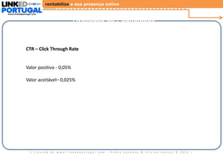 rentabilize a sua presença online
www.linkedportugal.com

Avaliação da Publicidade

CTR – Click Through Rate

Valor positivo - 0,05%
Valor aceitável– 0,025%

| Created by www.linkedportugal.com - Pedro Caramez & Silvino Santos © 2013

|

 