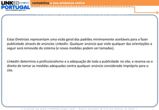 rentabilize a sua presença online
www.linkedportugal.com

Diretrizes Gerais dos Anúncios LinkedIn

Estas Diretrizes representam uma visão geral dos padrões minimamente aceitáveis ​para a fazer
publicidade através de anúncios LinkedIn. Qualquer anúncio que viole qualquer das orientações a
seguir será removido do sistema (e novas medidas podem ser tomadas).

LinkedIn determina o profissionalismo e a adequação de toda a publicidade no site, e reserva-se o
direito de tomar as medidas adequadas contra qualquer anúncio considerado impróprio para o
site.

| Created by www.linkedportugal.com - Pedro Caramez & Silvino Santos © 2013

|

 