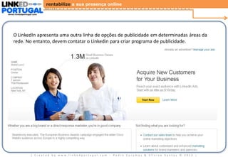 rentabilize a sua presença online
www.linkedportugal.com

Linkedin Advertising - http://www.linkedin.com/advertising
O LinkedIn apresenta uma outra linha de opções de publicidade em determinadas áreas da
rede. No entanto, devem contatar o Linkedin para criar programa de publicidade.

| Created by www.linkedportugal.com - Pedro Caramez & Silvino Santos © 2013

|

 