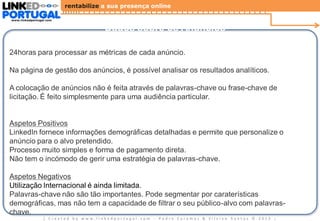 rentabilize a sua presença online
www.linkedportugal.com

Dados sobre os Anúncios
24horas para processar as métricas de cada anúncio.
Na página de gestão dos anúncios, é possível analisar os resultados analíticos.
A colocação de anúncios não é feita através de palavras-chave ou frase-chave de
licitação. É feito simplesmente para uma audiência particular.

Aspetos Positivos
LinkedIn fornece informações demográficas detalhadas e permite que personalize o
anúncio para o alvo pretendido.
Processo muito simples e forma de pagamento direta.
Não tem o incómodo de gerir uma estratégia de palavras-chave.
Aspetos Negativos
Utilização Internacional é ainda limitada.
Palavras-chave não são tão importantes. Pode segmentar por caraterísticas
demográficas, mas não tem a capacidade de filtrar o seu público-alvo com palavraschave.
| Created by www.linkedportugal.com - Pedro Caramez & Silvino Santos © 2013

|

 
