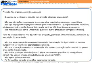 rentabilize a sua presença online
www.linkedportugal.com

Diretrizes Gerais dos Anúncios LinkedIn

Precisão: Não enganar ou mentir no anúncio
O produto ou serviço deve coincidir com precisão o texto do seu anúncio!
Não faça afirmações enganosas ou imprecisas sobre os produtos ou serviços competitivos.
Não faça propaganda de preços ou ofertas que não estão corretas - qualquer desconto anunciado,
oferta ou preço deve ser facilmente detectável a partir da URL de destino do seu anúncio.
Não implica afiliação com o LinkedIn (ou quaisquer outros produtos ou serviços não filiados).
Texto do anúncio: Não use fora do padrão de ortografia, gramática, letras maiúsculas, pontuação, ou
a repetição do seu anúncio.
Não usar letras maiúsculas em excesso no anúncio. Com exceção de siglas válidas, as palavras
nunca devem ser totalmente capitalizadas no anúncio.
Não usar pontuação excessiva ou inadequada. Não repita a pontuação e não use mais do que um
único ponto de exclamação.
Não utilizar quaisquer símbolos (isto é *, @) de uma maneira que difere do seu significado
normal. Não use um símbolo em substituição de uma letra ('cl! Ck').
Não repetir palavras ou frases.
Por favor, utilize correção ortográfica e gramatical no texto.
| Created by www.linkedportugal.com - Pedro Caramez & Silvino Santos © 2013

|

 