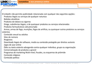 rentabilize a sua presença online
www.linkedportugal.com

Diretrizes Gerais dos Anúncios LinkedIn

O LinkedIn não permite publicidade relacionada com qualquer das seguintes opções:
Produtos ilegais ou serviços de qualquer natureza
Bebidas alcoólicas
Produtos do tabaco ou cigarros
Droga, substâncias ilegais, e de quaisquer produtos ou serviços relacionados
Produtos farmacêuticos sob prescrição
Armas, armas de fogo, munições, fogos de artifício, ou quaisquer outros produtos ou serviços
violentos
Conteúdo sexual ou adultos
Sites de namoro
Ringtones
Downloads ilegais de software, media ou conteúdo protegido por direitos autorais
Jogos de azar online
Ódio ou texto violento advogando contra qualquer indivíduo, grupo ou organização
Comercialização de produtos a granel
Programas de marketing Multi-nível, fraudes, ou esquemas de pirâmide
Conteúdo religioso
Conteúdo político
| Created by www.linkedportugal.com - Pedro Caramez & Silvino Santos © 2013

|

 