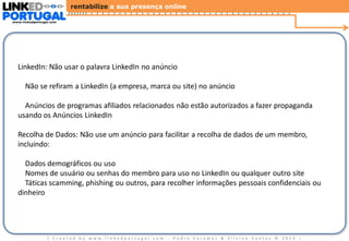 rentabilize a sua presença online
www.linkedportugal.com

Diretrizes Gerais dos Anúncios LinkedIn

LinkedIn: Não usar o palavra LinkedIn no anúncio

Não se refiram a LinkedIn (a empresa, marca ou site) no anúncio
Anúncios de programas afiliados relacionados não estão autorizados a fazer propaganda
usando os Anúncios LinkedIn
Recolha de Dados: Não use um anúncio para facilitar a recolha de dados de um membro,
incluindo:
Dados demográficos ou uso
Nomes de usuário ou senhas do membro para uso no LinkedIn ou qualquer outro site
Táticas scamming, phishing ou outros, para recolher informações pessoais confidenciais ou
dinheiro

| Created by www.linkedportugal.com - Pedro Caramez & Silvino Santos © 2013

|

 