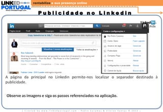 rentabilize a sua presença online
www.linkedportugal.com

Publicidade no Linkedin

A página da principal no Linkedin permite-nos localizar o separador destinado à
publicidade.
Observe as imagens e siga os passos referenciados na aplicação.

| Created by www.linkedportugal.com - Pedro Caramez & Silvino Santos © 2013

|

 
