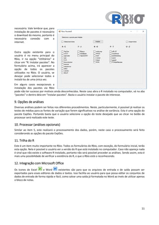 11
necessário. Vale lembrar que, para
instalação de pacotes é necessário
o download do mesmo, portanto é
necessária conexão com a
internet.
Outra opção existente para o
usuário é no menu principal do
Rbio, ir na opção “Utilitários” e
clicar em “R: Instalar pacotes”. No
formulário acima, irá aparecer a
opção de todos os pacotes
utilizados no Rbio. O usuário, se
desejar pode selecionar todos e
instalá-los de uma única vez.
Em alguns casos excepcionais a
instalação dos pacotes via Rbio
pode não ter sucesso por motivos ainda desconhecidos. Neste caso abra o R instalado no computador, vá na aba
“pacotes” e dentro dela em “instalar pacotes”. Basta o usuário instalar o pacote de interesse.
9. Opções de análises
Diversas análises podem ser feitas nos diferentes procedimentos. Neste, particularmente, é possível já realizar os
testes de médias para as fontes de variação que forem significativas na análise de variância. Esta é uma opção do
pacote ExpDes. Portando basta que o usuário selecione a opção do teste desejado que ao clicar no botão de
processar será realizado este teste.
10. Processar (análises opcionais)
Similar ao item 5, este realizará o processamento dos dados, porém, neste caso o processamento será feito
considerando as opções do pacote ExpDes.
11. Trilha do R
Este é um item muito importante no Rbio. Todos os formulários do Rbio, com exceção, do formulário inicial, terão
esta opção. Nela é possível o usuário ver a versão do R que está instalado no computador. Caso não apareça nada
é sinal que não existe o software R instalado, portanto não será possível proceder as análises. Sendo assim, esta é
mais uma possibilidade de verificar a existência do R, e que o Rbio está o reconhecendo.
12. Integração com Microsoft Office
Os ícones de Excel e Word existentes são para que os arquivos de entrada e de saída possam ser
exportados para esses editores de dados e textos. Isso facilita ao usuário para que possa editar os conjuntos de
dados de entrada de forma rápida e fácil, como salvar uma saída já formatada no Word ao invés de utilizar apenas
o bloco de notas.
 