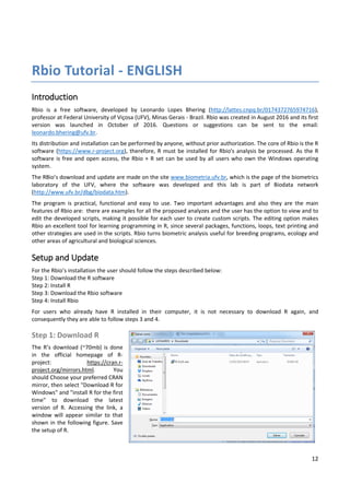 12
Rbio Tutorial - ENGLISH
Introduction
Rbio is a free software, developed by Leonardo Lopes Bhering (http://lattes.cnpq.br/0174372765974716),
professor at Federal University of Viçosa (UFV), Minas Gerais - Brazil. Rbio was created in August 2016 and its first
version was launched in October of 2016. Questions or suggestions can be sent to the email:
leonardo.bhering@ufv.br.
Its distribution and installation can be performed by anyone, without prior authorization. The core of Rbio is the R
software (https://www.r-project.org), therefore, R must be installed for Rbio's analysis be processed. As the R
software is free and open access, the Rbio + R set can be used by all users who own the Windows operating
system.
The RBio’s download and update are made on the site www.biometria.ufv.br, which is the page of the biometrics
laboratory of the UFV, where the software was developed and this lab is part of Biodata network
(http://www.ufv.br/dbg/biodata.htm).
The program is practical, functional and easy to use. Two important advantages and also they are the main
features of Rbio are: there are examples for all the proposed analyzes and the user has the option to view and to
edit the developed scripts, making it possible for each user to create custom scripts. The editing option makes
Rbio an excellent tool for learning programming in R, since several packages, functions, loops, text printing and
other strategies are used in the scripts. Rbio turns biometric analysis useful for breeding programs, ecology and
other areas of agricultural and biological sciences.
Setup and Update
For the Rbio’s installation the user should follow the steps described below:
Step 1: Download the R software
Step 2: Install R
Step 3: Download the Rbio software
Step 4: Install Rbio
For users who already have R installed in their computer, it is not necessary to download R again, and
consequently they are able to follow steps 3 and 4.
Step 1: Download R
The R’s download (~70mb) is done
in the official homepage of R-
project: https://cran.r-
project.org/mirrors.html. You
should Choose your preferred CRAN
mirror, then select "Download R for
Windows" and "install R for the first
time" to download the latest
version of R. Accessing the link, a
window will appear similar to that
shown in the following figure. Save
the setup of R.
 