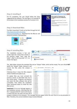 13
Step 2: Installing R
For R’s installation, the user should follow the steps
suggested by the software. The next figure is an example of
the window in the installation process for R version 3.1.0.
Step 3: Download Rbio
The Rbio’s download (~1mb) can be done through the link:
http://www.biometria.ufv.br/wp-
content/uploads/Rbio.rar. Download the file Rbio.rar and
extract its contents. Extracted files:
Step 4: Installing Rbio
The installation process is fast and
simple. Open the "setup" file as shown in
the previous image. Then, copy the
folder "_Rbio" to the local disk "c:". It is
shown next figure:
The _Rbio folder contains the examples files and an "Output" folder, which will be empty. The user should NOT
delete the "Output" folder, because it will
receive the files when the analysis is
running.
Following these 4 steps the Rbio program
will be installed and ready to use.
To update Rbio you must uninstall the
previous version as described next: Go to
the control panel - Programs and features
and select the Rbio software that will be
uninstalled. Then follow the installation
steps mentioned above to install the new
Rbio version.
Important!: If an error message appears in
the installation process, informing that the
file "c:program filesR" could not be found,
it means that the user does not have the R
program installed on the computer. This message may also appear when the user tries to run any procedure in
Rbio. Therefore, the correct installation steps must be followed.
 