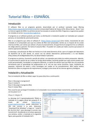 20
Tutorial Rbio – ESPAÑOL
Introducción
El software Rbio es un programa gratuito, desarrollado por el profesor Leonardo Lopes Bhering
(http://lattes.cnpq.br/0174372765974716) de la Universidad Federal de Viçosa (UFV), Minas Gerais - Brasil. Tuvo
su inicio en agosto de 2016 e su primera versión fue lanzada en octubre de 2016. Preguntas o sugerencias pueden
ser enviadas al correo: leonardo.bhering@ufv.br.
El programa es un software gratuito, por tanto, su distribución e instalación pueden ser realizadas por cualquier
persona, sin necesidad de autorización previa.
Rbio es un programa que utiliza el software R (https://www.r-project.org) como núcleo, necesitando de este
instalado en el computador para que los análisis de Rbio sean procesados. Siendo así, la mayoría de los scripts
internos de Rbio, son rutinas que utilizan a R para el procesamiento. De igual forma el programa R es un software
de código abierto y gratuito. Por tanto el conjunto Rbio + R pueden ser usados por todos usuarios que posean el
sistema operacional Windows.
La descarga y actualización de Rbio son hechas en el site www.biometria.ufv.br, que es la pagina del laboratorio
de biometría de la UFV donde, en asocio con los demás laboratorios pertenecientes a la red Biodata
(http://www.ufv.br/dbg/biodata.htm), fue desarrollado el aplicativo.
El programa es práctico, funcional y sencillo de utilizar, con ejemplos para todos los análisis propuestos. Además,
el usuario tiene la opción de ver y editar los Scripts desarrollados, haciendo posible que cada usuario pueda crear
script personalizados, tornándolo un programa diferente. La opción de edición hace que Rbio sea una excelente
herramienta para el aprendizaje de programación en R, una vez que varias funciones, loops, instalación de
paquetes, impresión de textos y otras estrategias son usadas en los procedimientos. Rbio realiza análisis
biométricos útiles en programas de mejoramiento, ecología y otras áreas de las ciencias agrarias y biológicas.
Instalación y Actualización
Para la instalación de Rbio se deben seguir los pasos descritos a continuación:
Paso 1: Descargar el programa R
Paso 2: Instalar R
Paso 3: Descargar el programa Rbio
Paso 4: Instalar Rbio
Para usuarios que ya tengan R instalado en el computador no es necesario bajar nuevamente, pudiendo proceder
con los pasos 3 y 4.
Paso 1: Bajar R
La descarga de R (aproximadamente 70mb) es
realizado en la página oficial del proyecto R. A
través del enlace: https://cran.r-
project.org/mirrors.html, puede seleccionar la
URL más cercana a su país. Seleccione
"Download R for Windows" y luego en " install R
for the first time", para descargar la versión más
reciente de R. Accediendo en el enlace aparecerá
una ventana, similar a mostrada en la siguiente
figura, para guardar el instalador de R.
 