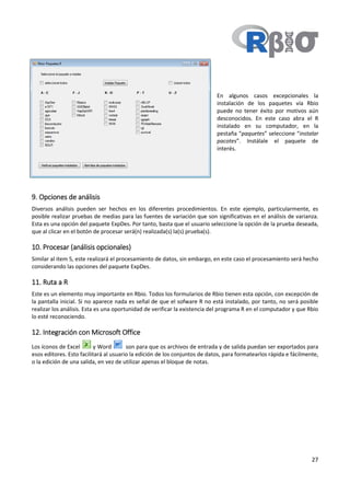 27
En algunos casos excepcionales la
instalación de los paquetes vía Rbio
puede no tener éxito por motivos aún
desconocidos. En este caso abra el R
instalado en su computador, en la
pestaña “paquetes” seleccione “instalar
pacotes”. Instálale el paquete de
interés.
9. Opciones de análisis
Diversos análisis pueden ser hechos en los diferentes procedimientos. En este ejemplo, particularmente, es
posible realizar pruebas de medias para las fuentes de variación que son significativas en el análisis de varianza.
Esta es una opción del paquete ExpDes. Por tanto, basta que el usuario seleccione la opción de la prueba deseada,
que al clicar en el botón de procesar será(n) realizada(s) la(s) prueba(s).
10. Procesar (análisis opcionales)
Similar al item 5, este realizará el procesamiento de datos, sin embargo, en este caso el procesamiento será hecho
considerando las opciones del paquete ExpDes.
11. Ruta a R
Este es un elemento muy importante en Rbio. Todos los formularios de Rbio tienen esta opción, con excepción de
la pantalla inicial. Si no aparece nada es señal de que el sofware R no está instalado, por tanto, no será posible
realizar los análisis. Esta es una oportunidad de verificar la existencia del programa R en el computador y que Rbio
lo esté reconociendo.
12. Integración con Microsoft Office
Los íconos de Excel y Word son para que os archivos de entrada y de salida puedan ser exportados para
esos editores. Esto facilitará al usuario la edición de los conjuntos de datos, para formatearlos rápida e fácilmente,
o la edición de una salida, en vez de utilizar apenas el bloque de notas.
 