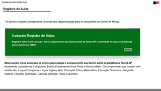 Registro de Aulas
Ao salvar o registro corretamente, a tarefa será disponibilizada para os estudantes no Centro de Mídias.
Observação: Esse processo só ocorre para etapas e componentes que fazem parte da plataforma Tarefa SP.
Atualmente, a plataforma é dirigida ao Ensino Fundamental Anos Finais e Ensino Médio. Os componentes que contam com
tarefas são: Língua Portuguesa, Língua Inglesa, Arte, Educação Física, Matemática, Educação Financeira, Geografia,
História, Filosofia, Sociologia, Ciências, Biologia, Física e Química.
 