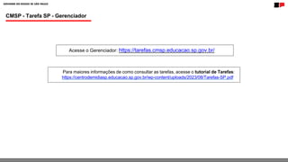 CMSP - Tarefa SP - Gerenciador
Acesse o Gerenciador: https://tarefas.cmsp.educacao.sp.gov.br/
Para maiores informações de como consultar as tarefas, acesse o tutorial de Tarefas:
https://centrodemidiasp.educacao.sp.gov.br/wp-content/uploads/2023/08/Tarefas-SP.pdf
 