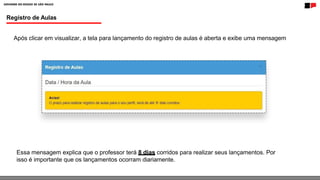 Registro de Aulas
Após clicar em visualizar, a tela para lançamento do registro de aulas é aberta e exibe uma mensagem
Essa mensagem explica que o professor terá 8 dias corridos para realizar seus lançamentos. Por
isso é importante que os lançamentos ocorram diariamente.
 