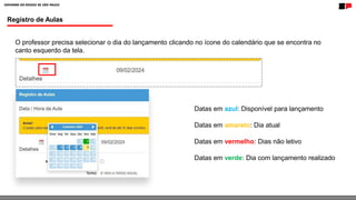 Registro de Aulas
O professor precisa selecionar o dia do lançamento clicando no ícone do calendário que se encontra no
canto esquerdo da tela.
Datas em azul: Disponível para lançamento
Datas em amarelo: Dia atual
Datas em vermelho: Dias não letivo
Datas em verde: Dia com lançamento realizado
 