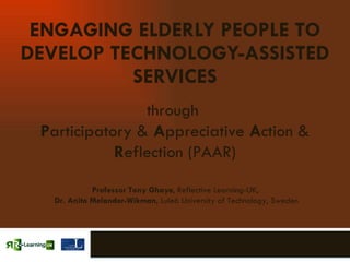 ENGAGING ELDERLY PEOPLE TO DEVELOP TECHNOLOGY-ASSISTED SERVICES through  P articipatory &  A ppreciative  A ction &  R eflection (PAAR) Professor Tony Ghaye , Reflective Learning-UK,  Dr. Anita Melander-Wikman , Luleå University of Technology, Sweden 