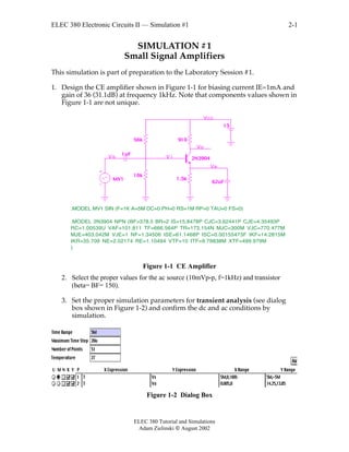 ELEC 380 Electronic Circuits II — Simulation #1
ELEC 380 Tutorial and Simulations
Adam Zielinski  August 2002
2-1
SIMULATION #1
Small Signal Amplifiers
This simulation is part of preparation to the Laboratory Session #1.
1. Design the CE amplifier shown in Figure 1-1 for biasing current IE=1mA and
gain of 36 (31.1dB) at frequency 1kHz. Note that components values shown in
Figure 1-1 are not unique.
56k
10k
910
1uF
62uF
15
1.5k
2N3904
MV1
.MODEL 2N3904 NPN (BF=378.5 BR=2 IS=15.8478P CJC=3.62441P CJE=4.35493P
RC=1.00539U VAF=101.811 TF=666.564P TR=173.154N MJC=300M VJC=770.477M
MJE=403.042M VJE=1 NF=1.34506 ISE=61.1468P ISC=0.00155473F IKF=14.2815M
IKR=35.709 NE=2.02174 RE=1.10494 VTF=10 ITF=9.79838M XTF=499.979M
)
.MODEL MV1 SIN (F=1K A=5M DC=0 PH=0 RS=1M RP=0 TAU=0 FS=0)
V iVs
Vcc
Vo
Ve
Figure 1-1 CE Amplifier
2. Select the proper values for the ac source (10mVp-p, f=1kHz) and transistor
(beta= BF= 150).
3. Set the proper simulation parameters for transient analysis (see dialog
box shown in Figure 1-2) and confirm the dc and ac conditions by
simulation.
Figure 1-2 Dialog Box
 