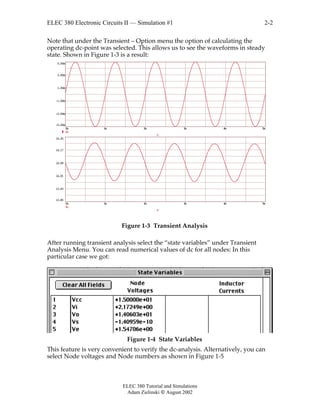 ELEC 380 Electronic Circuits II — Simulation #1
ELEC 380 Tutorial and Simulations
Adam Zielinski  August 2002
2-2
Note that under the Transient – Option menu the option of calculating the
operating dc-point was selected. This allows us to see the waveforms in steady
state. Shown in Figure 1-3 is a result:
0m 1m 2m 3m 4m 5m
-5.00m
-3.00m
-1.00m
1.00m
3.00m
5.00m
Vs
T
0m 1m 2m 3m 4m 5m
13.85
13.93
14.01
14.09
14.17
14.25
Vo
T
Figure 1-3 Transient Analysis
After running transient analysis select the “state variables” under Transient
Analysis Menu. You can read numerical values of dc for all nodes: In this
particular case we got:
Figure 1-4 State Variables
This feature is very convenient to verify the dc-analysis. Alternatively, you can
select Node voltages and Node numbers as shown in Figure 1-5
 