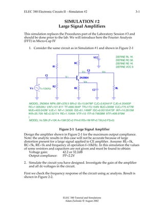 ELEC 380 Electronic Circuits II —Simulation #2
ELEC 380 Tutorial and Simulations
Adam Zielinski  August 2002
3-1
SIMULATION #2
Large Signal Amplifiers
This simulation replaces the Procedures part of the Laboratory Session #3 and
should be done prior to the lab. We will introduce here the Fourier Analysis
(FFT) in Micro-Cap IV
1. Consider the same circuit as in Simulation #1 and shown in Figure 2-1
R1
R2
RC
C1
C2
VCC
RE
C3
RLV s
2N3904
.MODEL Vs SIN (F=10K A=15M DC=0 PH=0 RS=1M RP=0 TAU=0 FS=0)
.MODEL 2N3904 NPN (BF=378.5 BR=2 IS=15.8478P CJC=3.62441P CJE=4.35493P
RC=1.00539U VAF=101.811 TF=666.564P TR=173.154N MJC=300M VJC=770.477M
MJE=403.042M VJE=1 NF=1.34506 ISE=61.1468P ISC=0.00155473F IKF=14.2815M
IKR=35.709 NE=2.02174 RE=1.10494 VTF=10 ITF=9.79838M XTF=499.979M
)
Vo
V i
Ve
Vc
.DEFINE RL 1K
.DEFINE RC 5K
.DEFINE RE 1K
.DEFINE VCC 9
f=10kHz
Figure 2-1 Large Signal Amplifier
Design the amplifier shown in Figure 2-1 for the maximum output compliance.
Note: the analytic results in this case will not be accurate because of large
distortion present for a large signal applied to CE amplifier. Assume: RL=1k,
RC=5k, RE=1k and frequency of operation f=10kHz. In this simulation the values
of some resistors and capacitors are not given and must be found to obtain:
Voltage gain: 42.2 or 32.2dB
Output compliance: PP=2.2V
2. Simulate the circuit you have designed. Investigate the gain of the amplifier
and all dc-voltages in the circuit.
First we check the frequency response of the circuit using ac analysis. Result is
shown in Figure 2-2.
 