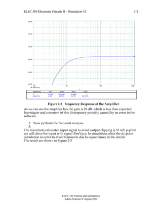ELEC 380 Electronic Circuits II —Simulation #2
ELEC 380 Tutorial and Simulations
Adam Zielinski  August 2002
3-2
100 1K 10K 100K
20.00
24.00
28.00
32.00
36.00
40.00
dB(Vo/Vi)
F
Expression Left Right Delta Slope
dB(Vo/Vi) 3.085 28.874 25.790 258.155u
F 0.100K 100.000K 99.900K 1
Figure 2-2 Frequency Response of the Amplifier
As we can see the amplifier has the gain is 29 dB, which is less than expected.
Investigate and comment of this discrepancy possibly caused by an error in the
software.
2. Now perform the transient analysis.
3.
The maximum calculated input signal to avoid output clipping is 55 mV p-p but
we will drive the input with signal 30mVp-p. In simulation select the dc-point
calculation in order to avoid transients due to capacitances in the circuit.
The result are shown in Figure 2-3
 
