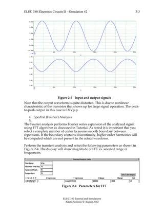 ELEC 380 Electronic Circuits II —Simulation #2
ELEC 380 Tutorial and Simulations
Adam Zielinski  August 2002
3-3
0u 60u 120u 180u 240u 300u
-15.00m
-9.00m
-3.00m
3.00m
9.00m
15.00m
Vs1
T
0u 60u 120u 180u 240u 300u
1.00
1.40
1.80
2.20
2.60
3.00
Vc
T
Figure 2-3 Input and output signals
Note that the output waveform is quite distorted. This is due to nonlinear
characteristic of the transistor that shows up for large signal operation. The peak-
to-peak output in this case is 0.8 Vp-p.
4. Spectral (Fourier) Analysis
5.
The Fourier analysis performs Fourier series expansion of the analyzed signal
using FFT algorithm as discussed in Tutorial. As noted it is important that you
select a complete number of cycles to assure smooth boundary between
repetitions. If the boundary contains discontinuity, higher order harmonics will
be computed which are not present in the actual waveform.
Perform the transient analysis and select the following parameters as shown in
Figure 2-4. The display will show magnitude of FFT vs. selected range of
frequencies.
Figure 2-4 Parameters for FFT
 