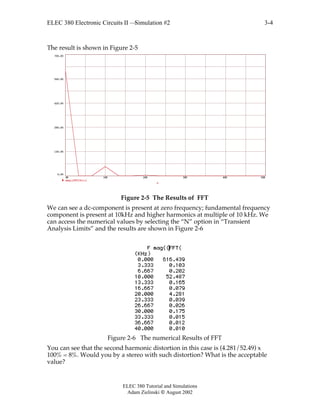 ELEC 380 Electronic Circuits II —Simulation #2
ELEC 380 Tutorial and Simulations
Adam Zielinski  August 2002
3-4
The result is shown in Figure 2-5
0K 10K 20K 30K 40K 50K
0.00
140.00
280.00
420.00
560.00
700.00
mag((FFT(Vc)))
F
Figure 2-5 The Results of FFT
We can see a dc-component is present at zero frequency; fundamental frequency
component is present at 10kHz and higher harmonics at multiple of 10 kHz. We
can access the numerical values by selecting the “N” option in “Transient
Analysis Limits” and the results are shown in Figure 2-6
Figure 2-6 The numerical Results of FFT
You can see that the second harmonic distortion in this case is (4.281/52.49) x
100% = 8%. Would you by a stereo with such distortion? What is the acceptable
value?
 