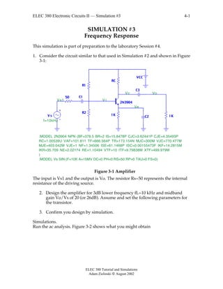 ELEC 380 Electronic Circuits II — Simulation #3
ELEC 380 Tutorial and Simulations
Adam Zielinski  August 2002
4-1
SIMULATION #3
Frequency Response
This simulation is part of preparation to the laboratory Session #4.
1. Consider the circuit similar to that used in Simulation #2 and shown in Figure
3-1:
R1
R2
RC
C1
C2V s
VCC
1K
C3
1K
2N3904
50
f=10kHz
.MODEL 2N3904 NPN (BF=378.5 BR=2 IS=15.8478P CJC=3.62441P CJE=4.35493P
RC=1.00539U VAF=101.811 TF=666.564P TR=173.154N MJC=300M VJC=770.477M
MJE=403.042M VJE=1 NF=1.34506 ISE=61.1468P ISC=0.00155473F IKF=14.2815M
IKR=35.709 NE=2.02174 RE=1.10494 VTF=10 ITF=9.79838M XTF=499.979M
)
.MODEL Vs SIN (F=10K A=15MV DC=0 PH=0 RS=50 RP=0 TAU=0 FS=0)
V i
VoVc
Ve
Vs1
Figure 3-1 Amplifier
The input is Vs1 and the output is Vo. The resistor Rs=50 represents the internal
resistance of the driving source.
2. Design the amplifier for 3dB lower frequency fL=10 kHz and midband
gain Vo/Vs of 20 (or 26dB). Assume and set the following parameters for
the transistor.
3. Confirm you design by simulation.
Simulations.
Run the ac analysis. Figure 3-2 shows what you might obtain
 