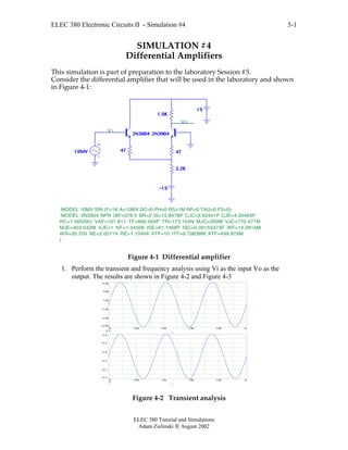 ELEC 380 Electronic Circuits II - Simulation #4
ELEC 380 Tutorial and Simulations
Adam Zielinski  August 2002
5-1
SIMULATION #4
Differential Amplifiers
This simulation is part of preparation to the laboratory Session #5.
Consider the differential amplifier that will be used in the laboratory and shown
in Figure 4-1:
1.5K
10MV
15
47 47
2N3904 2N3904
2.2K
-15
.MODEL 2N3904 NPN (BF=378.5 BR=2 IS=15.8478P CJC=3.62441P CJE=4.35493P
RC=1.00539U VAF=101.811 TF=666.564P TR=173.154N MJC=300M VJC=770.477M
MJE=403.042M VJE=1 NF=1.34506 ISE=61.1468P ISC=0.00155473F IKF=14.2815M
IKR=35.709 NE=2.02174 RE=1.10494 VTF=10 ITF=9.79838M XTF=499.979M
)
.MODEL 10MV SIN (F=1K A=10MV DC=0 PH=0 RS=1M RP=0 TAU=0 FS=0)
V i
Vo
Figure 4-1 Differential amplifier
1. Perform the transient and frequency analysis using Vi as the input Vo as the
output. The results are shown in Figure 4-2 and Figure 4-3
0m 0.60m 1.20m 1.80m 2.40m 3m
-10.00m
-6.00m
-2.00m
2.00m
6.00m
10.00m
Vi
T
0m 0.60m 1.20m 1.80m 2.40m 3m
10.12
10.17
10.21
10.26
10.31
10.36
Vo
T
Figure 4-2 Transient analysis
 