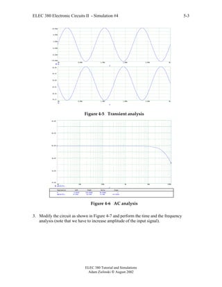ELEC 380 Electronic Circuits II - Simulation #4
ELEC 380 Tutorial and Simulations
Adam Zielinski  August 2002
5-3
0m 0.60m 1.20m 1.80m 2.40m 3m
-10.00m
-6.00m
-2.00m
2.00m
6.00m
10.00m
Vi
T
0m 0.60m 1.20m 1.80m 2.40m 3m
10.11
10.16
10.21
10.26
10.31
10.36
Vo
T
Figure 4-5 Transient analysis
1K 10K 100K 1M 10M 100M
10.00
14.00
18.00
22.00
26.00
30.00
dB(Vo/Vi)
F
Expression Left Right Delta Slope
dB(Vo/Vi) 21.834 16.438 -5.395 -53.952n
F 0.001M 100.000M 99.999M 1
Figure 4-6 AC analysis
3. Modify the circuit as shown in Figure 4-7 and perform the time and the frequency
analysis (note that we have to increase amplitude of the input signal).
 
