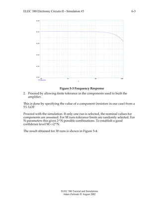 ELEC 380 Electronic Circuits II - Simulation #5
ELEC 380 Tutorial and Simulations
Adam Zielinski  August 2002
6-3
100 1K 10K 100K
10.00
14.00
18.00
22.00
26.00
30.00
db(vo/vs)
F
Figure 5-3 Frequency Response
2. Proceed by allowing finite tolerance in the components used to built the
amplifier.
This is done by specifying the value of a component (resistors in our case) from a
5% LOT
Proceed with the simulation. If only one run is selected, the nominal values for
components are assumed. For M runs tolerance limits are randomly selected. For
N parameters this gives 2^N possible combinations. To establish a good
confidence level M>>2^N.
The result obtained for 30 runs is shown in Figure 5-4.
 
