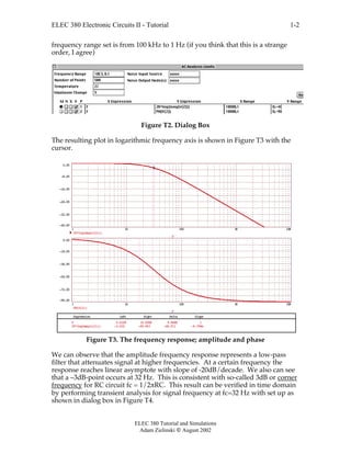 ELEC 380 Electronic Circuits II - Tutorial
ELEC 380 Tutorial and Simulations
Adam Zielinski  August 2002
1-2
frequency range set is from 100 kHz to 1 Hz (if you think that this is a strange
order, I agree)
Figure T2. Dialog Box
The resulting plot in logarithmic frequency axis is shown in Figure T3 with the
cursor.
1 10 100 1K 10K
-40.00
-32.00
-24.00
-16.00
-8.00
0.00
20*log(mag(v(2)))
F
1 10 100 1K 10K
-90.00
-72.00
-54.00
-36.00
-18.00
0.00
PH(V(2))
F
Expression Left Right Delta SlopeExpression Left Right Delta Slope
20*log(mag(v(2))) -3.032 -49.943 -46.911 -4.706m
F 0.032K 10.000K 9.968K 1
Figure T3. The frequency response; amplitude and phase
We can observe that the amplitude frequency response represents a low-pass
filter that attenuates signal at higher frequencies. At a certain frequency the
response reaches linear asymptote with slope of -20dB/decade. We also can see
that a –3dB-point occurs at 32 Hz. This is consistent with so-called 3dB or corner
frequency for RC circuit fc = 1/2πRC. This result can be verified in time domain
by performing transient analysis for signal frequency at fc=32 Hz with set up as
shown in dialog box in Figure T4.
 