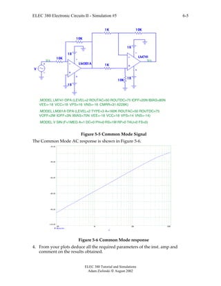 ELEC 380 Electronic Circuits II - Simulation #5
ELEC 380 Tutorial and Simulations
Adam Zielinski  August 2002
6-5
LM74110K
10K
1K
1K 10K
10K
V
LM301A
18
18
18
18
.MODEL V SIN (F=1MEG A=1 DC=0 PH=0 RS=1M RP=0 TAU=0 FS=0)
Vs Vo
.MODEL LM741 OPA (LEVEL=2 ROUTAC=50 ROUTDC=75 IOFF=20N IBIAS=80N
VEE=-18 VCC=18 VPS=16 VNS=-16 CMRR=31.6228K)
.MODEL LM301A OPA (LEVEL=2 TYPE=3 A=160K ROUTAC=50 ROUTDC=75
VOFF=2M IOFF=3N IBIAS=70N VEE=-18 VCC=18 VPS=14 VNS=-14)
Figure 5-5 Common Mode Signal
The Common Mode AC response is shown in Figure 5-6.
100 1K 10K 100K
-110.00
-95.00
-80.00
-65.00
-50.00
-35.00
db(vo/vs)
F
Figure 5-6 Common Mode response
4. From your plots deduce all the required parameters of the inst. amp and
comment on the results obtained.
 