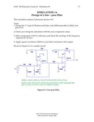 ELEC 380 Electronic Circuits II —Simulation #6
ELEC 380 Tutorial and Simulations
Adam Zielinski  August 2002
7-1
SIMULATION #6
Design of a low – pass filter
This simulation replaces Laboratory Session #10.
Tasks:
1. Design the 3rd
order LP Butterworth filter with 3dB bandwidth of 10kHz and
gain of 10
2. Check your design by simulation with the exact component values.
3. Select components with 5% tolerances and check the envelope of the frequency
response for 50 runs.
4. Apply square waveform of 8kHz to your filter and observe the output.
Shown in Figure 6-1 is a sample circuit:
10K
10K
10K
10K
40K
10K
1.59NF1.59NF
1.59NF
10K
V
LM741
LM741
18
18
18
18
.MODEL V SIN (F=1MEG A=1 DC=0 PH=0 RS=1M RP=0 TAU=0 FS=0)
Vs
Vo
.MODEL LM741 OPA (LEVEL=2 ROUTAC=50 ROUTDC=75 IOFF=20N IBIAS=80N
VEE=-18 VCC=18 VPS=16 VNS=-16 CMRR=31.6228K)
Figure 6-1 Low-pass filter
 