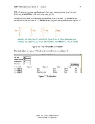 ELEC 380 Electronic Circuits II - Tutorial
ELEC 380 Tutorial and Simulations
Adam Zielinski  August 2002
1-4
FFT calculates complex numbers and often only its magnitude is of interest.
Function MAG(FFT(x)) calculates the magnitude.
Let's illustrate these points using two sinusoidal waveforms f1=1000Hz with
amplitude 1 and another at f2=2000Hz with amplitude 0.5 as shown in Figure T6
V1 10k V2 10k
.MODEL V1 SIN (F=1000 A=1 DC=0 PH=0 RS=1M RP=0 TAU=0 FS=0)
.MODEL V2 SIN (F=2000 A=0.5 DC=0 PH=0 RS=1M RP=0 TAU=0 FS=0)
Figure T6 Two sinusoidal waveforms
The dialog box in Figure T7 leads to the results shown in Figure 8
Figure T7 Dialog Box
 