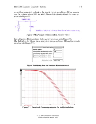 ELEC 380 Electronic Circuits II - Tutorial
ELEC 380 Tutorial and Simulations
Adam Zielinski  August 2002
1-6
As an illustration let's go back to the simple circuit from Figure T1 but assume
that the resistor is from 10% lot. With this modification the circuit becomes as
shown in Figure T9.
10k LOT=10%
0.5uE1
1 2
.MODEL E1 SIN (F=32 A=1 DC=0 PH=0 RS=1M RP=0 TAU=0 FS=0)
Figure T9 RC Circuit with uncertain resistor value
We will proceed to investigate its frequency response as in Figure T3.
The dialog box for Monte Carlo analysis is shown in Figure T10 and the results
are shown in Figure T11.
Figure T10 Dialog Box for Random Simulation n=10
Figure T11 Amplitude frequency response for n=10 simulations
 