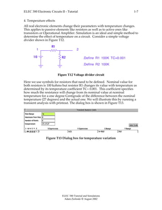 ELEC 380 Electronic Circuits II - Tutorial
ELEC 380 Tutorial and Simulations
Adam Zielinski  August 2002
1-7
4. Temperature effects
All real electronic elements change their parameters with temperature changes.
This applies to passive elements like resistors as well as to active ones like
transistors or Operational Amplifier. Simulation is an ideal and simple method to
determine the effect of temperature on a circuit. Consider a simple voltage
divider shown in Figure T12.
R1
R210
1 2
.Define R2 100K
.Define R1 100K TC=0.001
Figure T12 Voltage divider circuit
Here we use symbols for resistors that need to be defined. Nominal value for
both resistors is 100 kohms but resistor R1 changes its value with temperature as
determined by its temperature coefficient TC= 0.001. This coefficient specifies
how much the resistance will change from its nominal value at nominal
temperature for a one degree Centigrade of the difference between the nominal
temperature (27 degrees) and the actual one. We will illustrate this by running a
transient analysis with printout. The dialog box is shown in Figure T13.
Figure T13 Dialog box for temperature variation
 