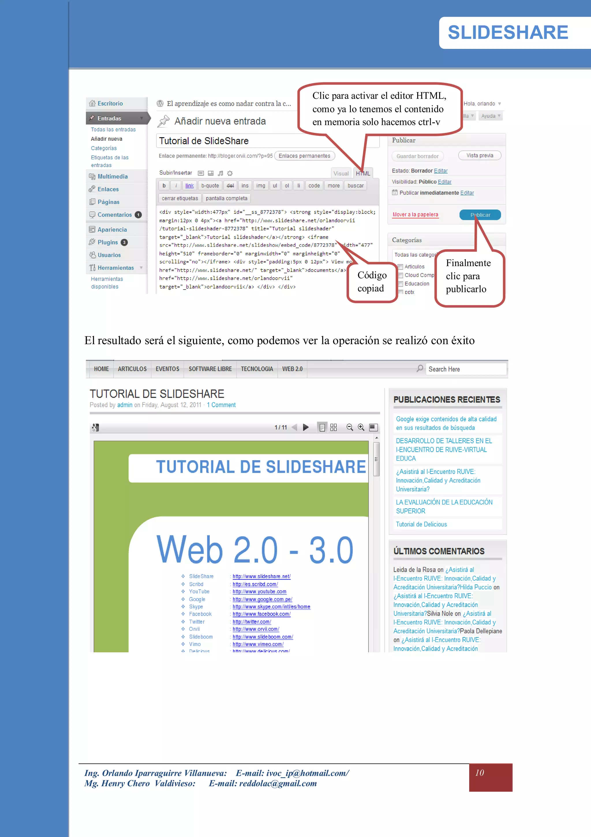 SLIDESHARE


                                                         Clic para activar el editor HTML,
                                                         como ya lo tenemos el contenido
                                                         en memoria solo hacemos ctrl-v




                                                                                         Finalmente
                                                                     Código              clic para
                                                                     copiad              publicarlo
                                                                     o


El resultado será el siguiente, como podemos ver la operación se realizó con éxito




Ing. Orlando Iparraguirre Villanueva: E-mail: ivoc_ip@hotmail.com/                             10
Mg. Henry Chero Valdivieso: E-mail: reddolac@gmail.com
 
