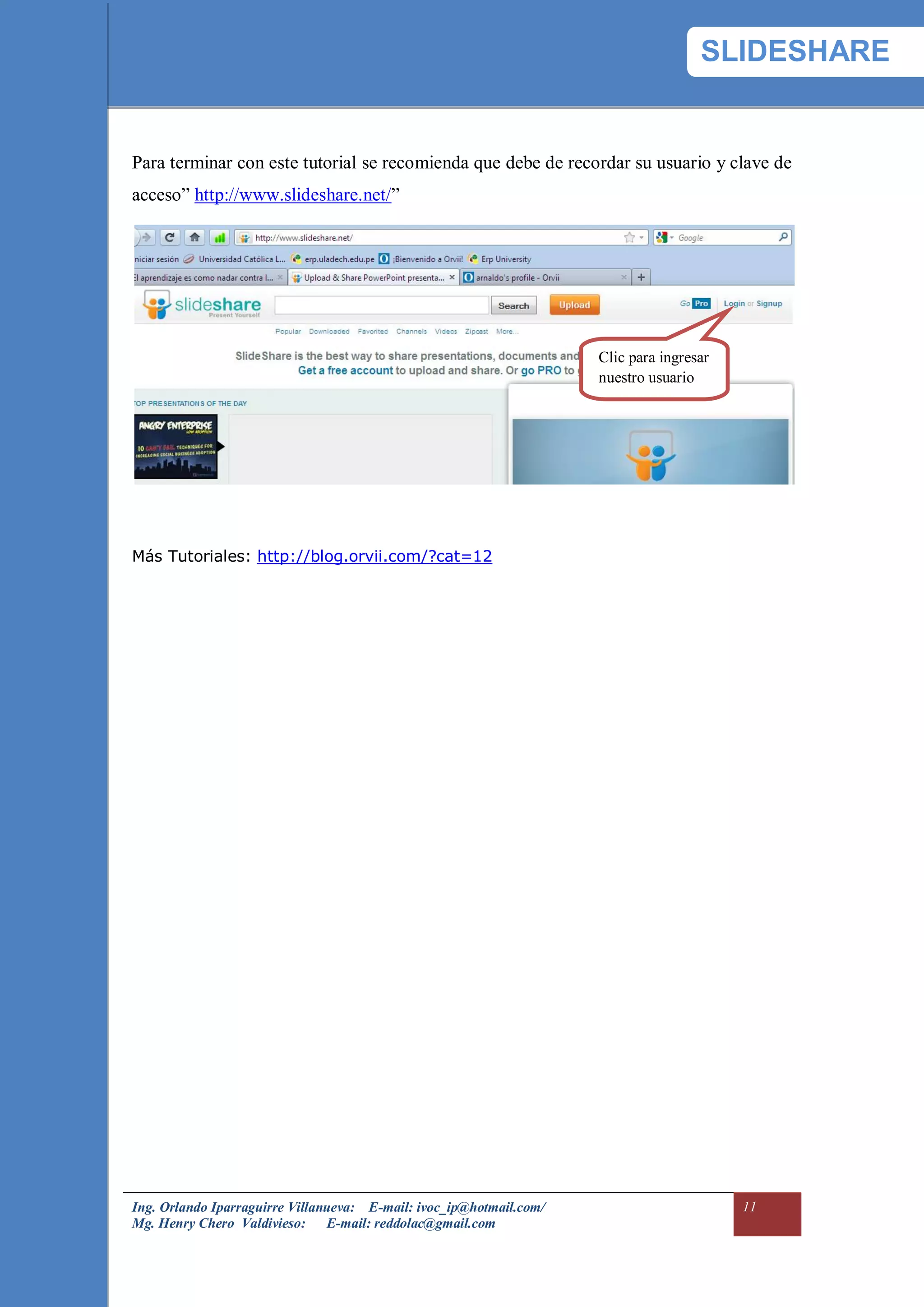 SLIDESHARE


Para terminar con este tutorial se recomienda que debe de recordar su usuario y clave de
acceso” http://www.slideshare.net/”




                                                                     Clic para ingresar
                                                                     nuestro usuario




Más Tutoriales: http://blog.orvii.com/?cat=12




Ing. Orlando Iparraguirre Villanueva: E-mail: ivoc_ip@hotmail.com/                        11
Mg. Henry Chero Valdivieso: E-mail: reddolac@gmail.com
 