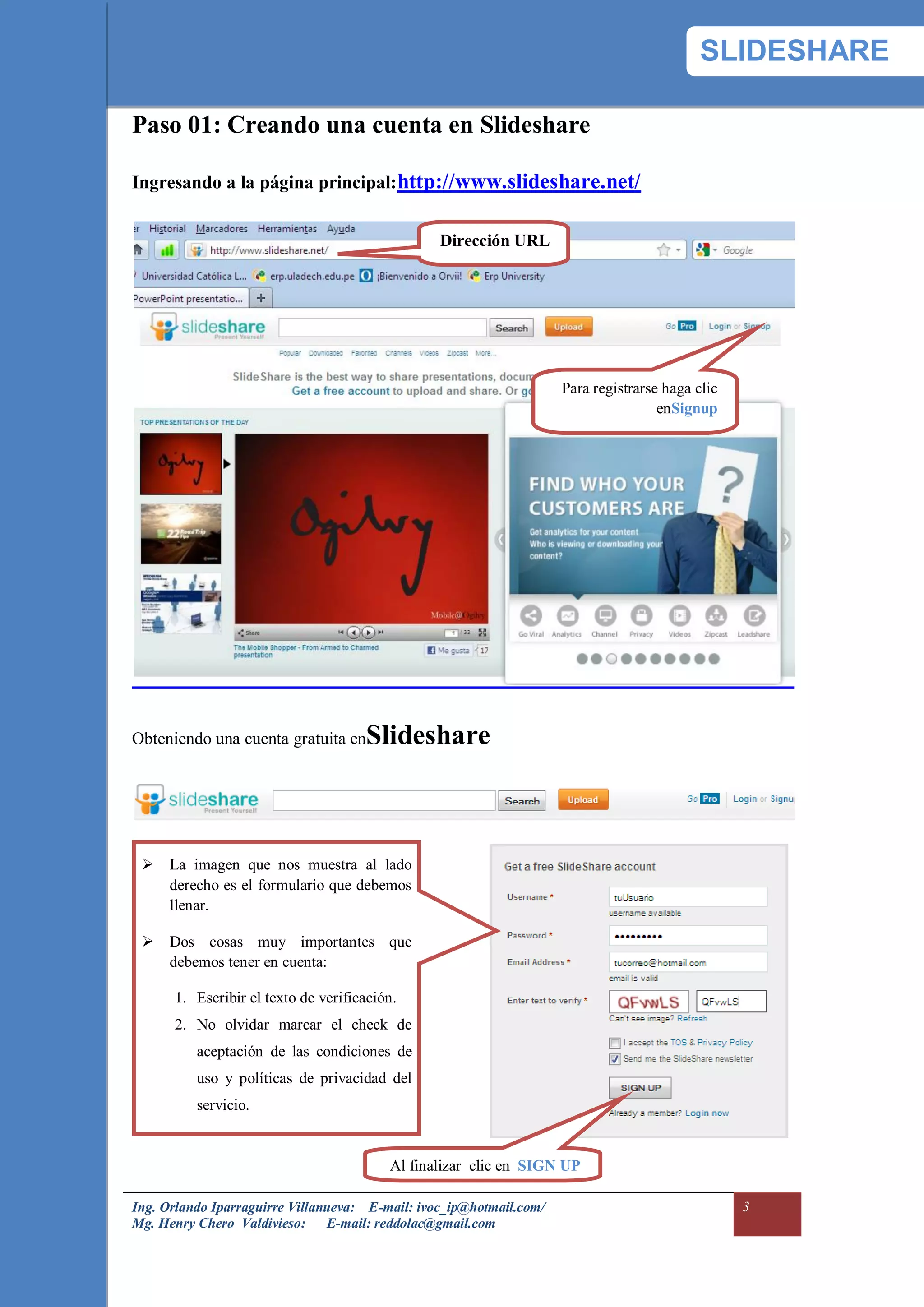 SLIDESHARE

Paso 01: Creando una cuenta en Slideshare

Ingresando a la página principal: http://www.slideshare.net/


                                                 Dirección URL




                                                                     Para registrarse haga clic
                                                                                     enSignup




Obteniendo una cuenta gratuita en    Slideshare



  La imagen que nos muestra al lado
   derecho es el formulario que debemos
   llenar.

  Dos cosas muy importantes que
   debemos tener en cuenta:

      1. Escribir el texto de verificación.
      2. No olvidar marcar el check de
          aceptación de las condiciones de
          uso y políticas de privacidad del
          servicio.


                                         Al finalizar clic en SIGN UP

Ing. Orlando Iparraguirre Villanueva: E-mail: ivoc_ip@hotmail.com/                                3
Mg. Henry Chero Valdivieso: E-mail: reddolac@gmail.com
 