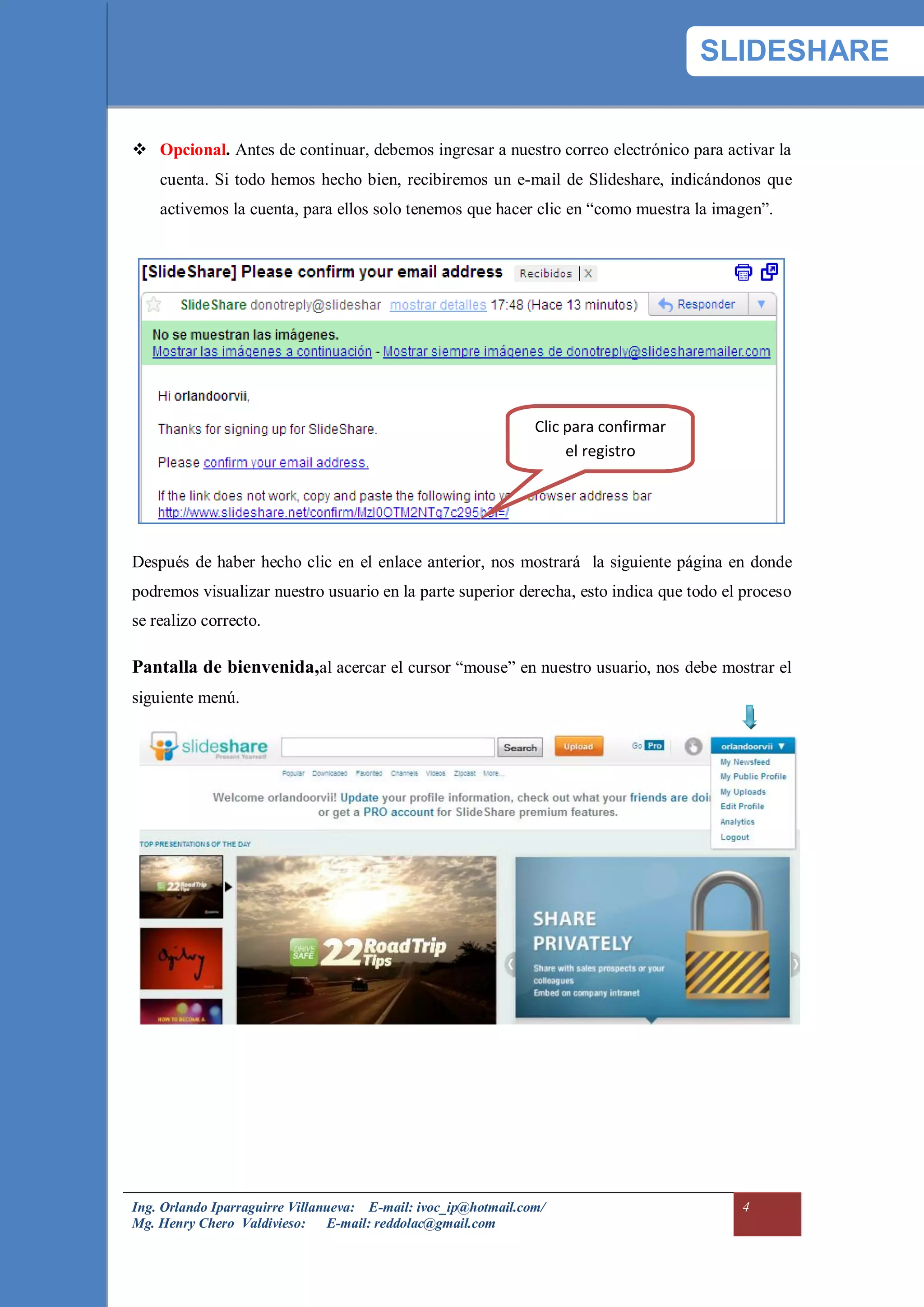 SLIDESHARE


 Opcional. Antes de continuar, debemos ingresar a nuestro correo electrónico para activar la
    cuenta. Si todo hemos hecho bien, recibiremos un e-mail de Slideshare, indicándonos que
    activemos la cuenta, para ellos solo tenemos que hacer clic en “como muestra la imagen”.




                                                                Clic para confirmar
                                                                     el registro




Después de haber hecho clic en el enlace anterior, nos mostrará la siguiente página en donde
podremos visualizar nuestro usuario en la parte superior derecha, esto indica que todo el proceso
se realizo correcto.

Pantalla de bienvenida,al acercar el cursor “mouse” en nuestro usuario, nos debe mostrar el
siguiente menú.




Ing. Orlando Iparraguirre Villanueva: E-mail: ivoc_ip@hotmail.com/                       4
Mg. Henry Chero Valdivieso: E-mail: reddolac@gmail.com
 