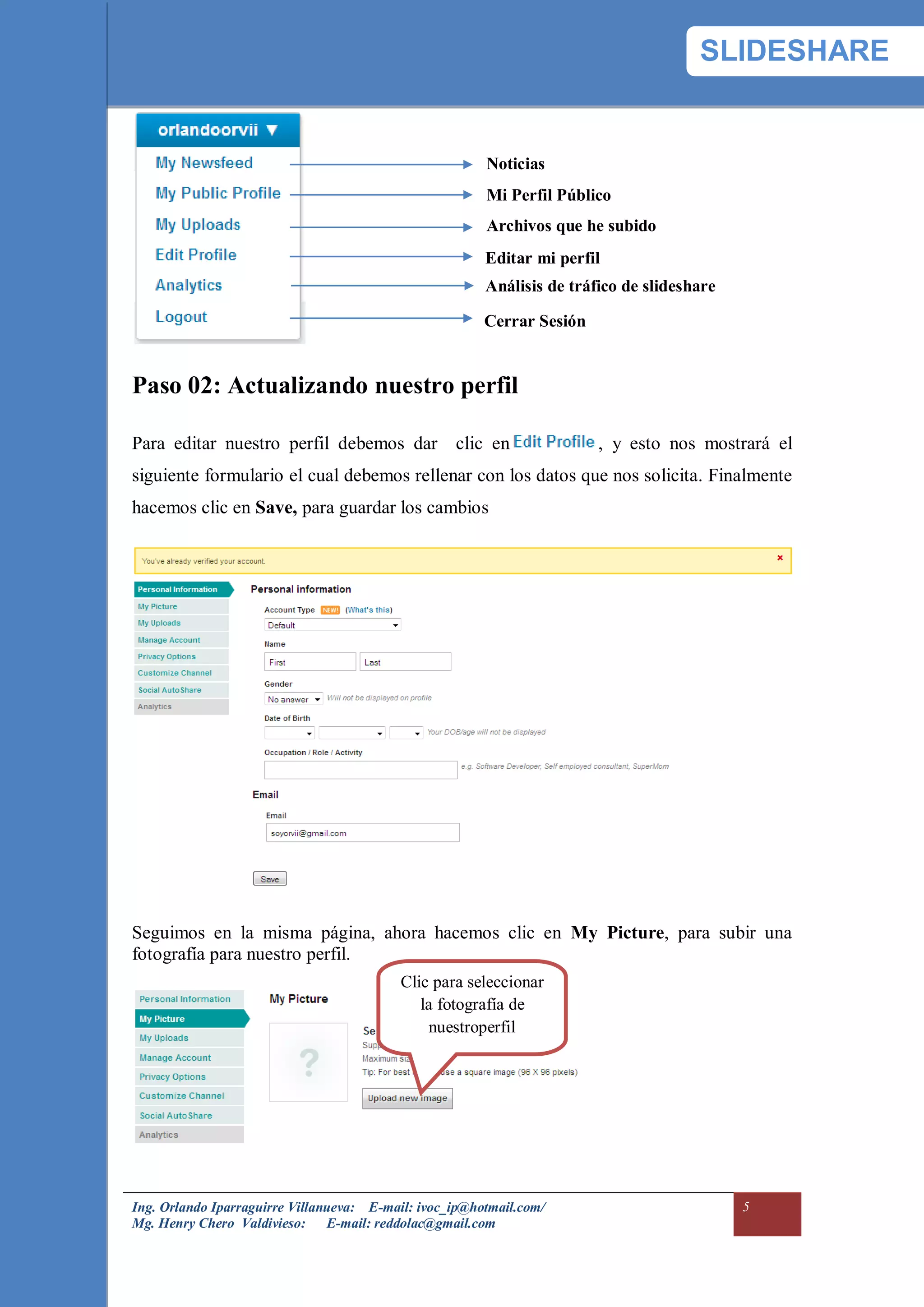 SLIDESHARE


                                                        Noticias
                                                        Mi Perfil Público
                                                        Archivos que he subido
                                                        Editar mi perfil
                                                        Análisis de tráfico de slideshare

                                                        Cerrar Sesión


Paso 02: Actualizando nuestro perfil

Para editar nuestro perfil debemos dar clic en                          , y esto nos mostrará el
siguiente formulario el cual debemos rellenar con los datos que nos solicita. Finalmente
hacemos clic en Save, para guardar los cambios




Seguimos en la misma página, ahora hacemos clic en My Picture, para subir una
fotografía para nuestro perfil.
                                          Clic para seleccionar
                                             la fotografía de
                                              nuestroperfil




Ing. Orlando Iparraguirre Villanueva: E-mail: ivoc_ip@hotmail.com/                          5
Mg. Henry Chero Valdivieso: E-mail: reddolac@gmail.com
 