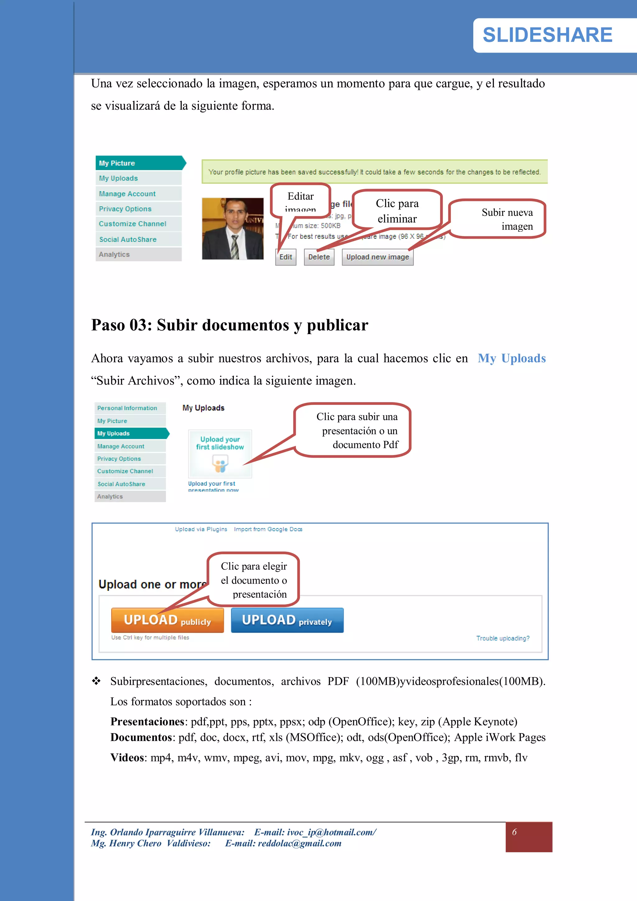 SLIDESHARE

Una vez seleccionado la imagen, esperamos un momento para que cargue, y el resultado
se visualizará de la siguiente forma.




                                              Editar
                                                                     Clic para
                                             imagen                              Subir nueva
                                                                     eliminar
                                                                                     imagen




Paso 03: Subir documentos y publicar
Ahora vayamos a subir nuestros archivos, para la cual hacemos clic en My Uploads
“Subir Archivos”, como indica la siguiente imagen.

                                                       Clic para subir una
                                                        presentación o un
                                                           documento Pdf




                              Clic para elegir
                              el documento o
                                 presentación




 Subirpresentaciones, documentos, archivos PDF (100MB)yvideosprofesionales(100MB).
    Los formatos soportados son :
    Presentaciones: pdf,ppt, pps, pptx, ppsx; odp (OpenOffice); key, zip (Apple Keynote)
    Documentos: pdf, doc, docx, rtf, xls (MSOffice); odt, ods(OpenOffice); Apple iWork Pages
    Videos: mp4, m4v, wmv, mpeg, avi, mov, mpg, mkv, ogg , asf , vob , 3gp, rm, rmvb, flv




Ing. Orlando Iparraguirre Villanueva: E-mail: ivoc_ip@hotmail.com/                     6
Mg. Henry Chero Valdivieso: E-mail: reddolac@gmail.com
 
