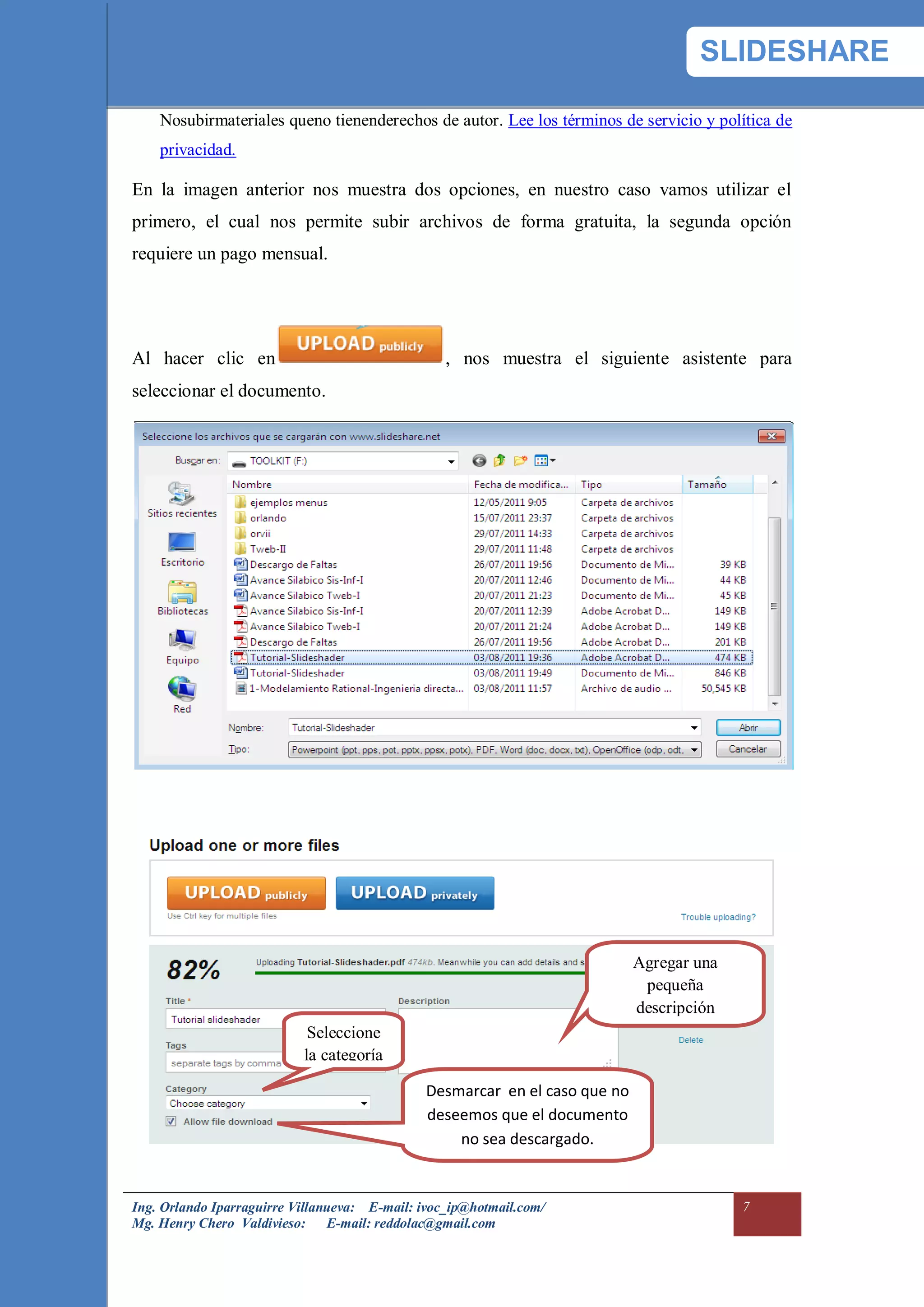 SLIDESHARE

    Nosubirmateriales queno tienenderechos de autor. Lee los términos de servicio y política de
    privacidad.

En la imagen anterior nos muestra dos opciones, en nuestro caso vamos utilizar el
primero, el cual nos permite subir archivos de forma gratuita, la segunda opción
requiere un pago mensual.




Al hacer clic en                                  , nos muestra el siguiente asistente para
seleccionar el documento.




                                                                             Agregar una
                                                                              pequeña
                                                                             descripción
                            Seleccione
                           la categoría

                                               Desmarcar en el caso que no
                                               deseemos que el documento
                                                   no sea descargado.


Ing. Orlando Iparraguirre Villanueva: E-mail: ivoc_ip@hotmail.com/                         7
Mg. Henry Chero Valdivieso: E-mail: reddolac@gmail.com
 
