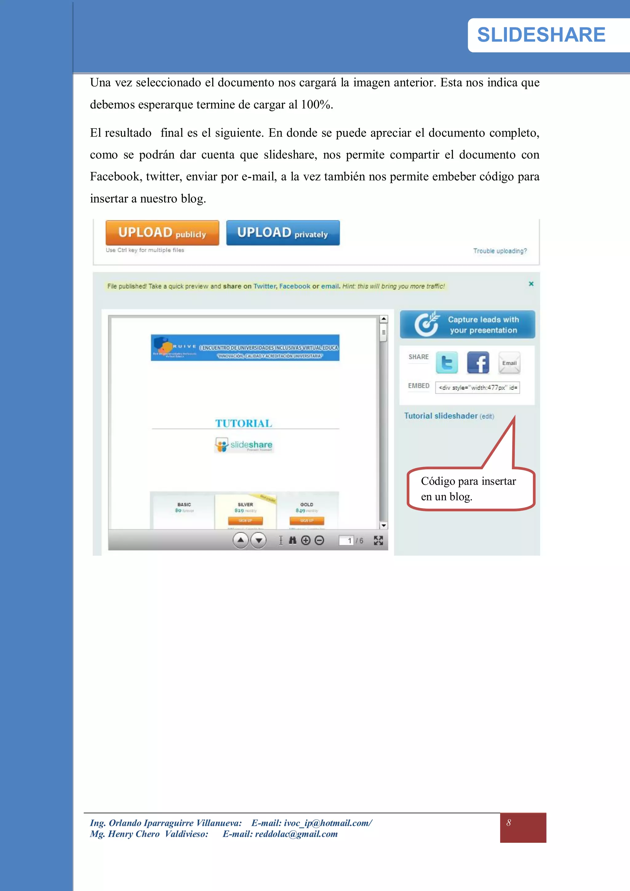 SLIDESHARE

Una vez seleccionado el documento nos cargará la imagen anterior. Esta nos indica que
debemos esperarque termine de cargar al 100%.

El resultado final es el siguiente. En donde se puede apreciar el documento completo,
como se podrán dar cuenta que slideshare, nos permite compartir el documento con
Facebook, twitter, enviar por e-mail, a la vez también nos permite embeber código para
insertar a nuestro blog.




                                                                     Código para insertar
                                                                     en un blog.




Ing. Orlando Iparraguirre Villanueva: E-mail: ivoc_ip@hotmail.com/                    8
Mg. Henry Chero Valdivieso: E-mail: reddolac@gmail.com
 