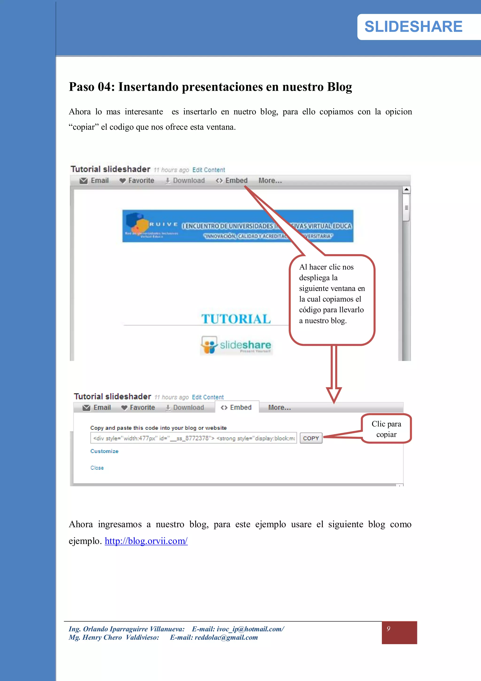 SLIDESHARE


Paso 04: Insertando presentaciones en nuestro Blog
Ahora lo mas interesante es insertarlo en nuetro blog, para ello copiamos con la opicion
“copiar” el codigo que nos ofrece esta ventana.




                                                                     Al hacer clic nos
                                                                     despliega la
                                                                     siguiente ventana en
                                                                     la cual copiamos el
                                                                     código para llevarlo
                                                                     a nuestro blog.




                                                                                            Clic para
                                                                                             copiar




Ahora ingresamos a nuestro blog, para este ejemplo usare el siguiente blog como
ejemplo. http://blog.orvii.com/




Ing. Orlando Iparraguirre Villanueva: E-mail: ivoc_ip@hotmail.com/                              9
Mg. Henry Chero Valdivieso: E-mail: reddolac@gmail.com
 