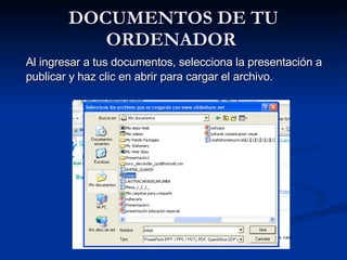 DOCUMENTOS DE TU ORDENADOR  Al ingresar a tus documentos, selecciona la presentación a publicar y haz clic en abrir para cargar el archivo.  