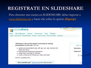 REGISTRATE EN SLIDESHARE Para obetener una cuenta en SLIDESHARE debes ingresar a  www.slideshare.net   y hacer clic sobre la opción  (Signup)   