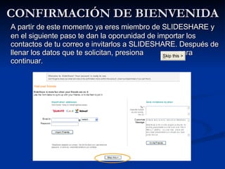 CONFIRMACIÓN DE BIENVENIDA A partir de este momento ya eres miembro de SLIDESHARE y en el siguiente paso te dan la oporunidad de importar los contactos de tu correo e invitarlos a SLIDESHARE. Después de llenar los datos que te solicitan, presiona  para continuar. 
