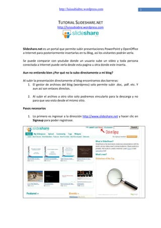 http://luissubiabre.wordpress.com

TUTORIAL SLIDESHARE.NET
http://luissubiabre.wordpress.com

Slideshare.net es un portal que permite subir presentaciones PowerPoint y OpenOffice
a Internet para posteriormente insertarlas en tu Blog, así los visitantes podrán verla.
Se puede comparar con youtube donde un usuario sube un video y toda persona
conectada a Internet puede verla desde esta pagina u otra donde este inserta.
Aun no entiendo bien ¿Por qué no la subo directamente a mi blog?
Al subir la presentación directamente al blog encontramos dos barreras:
1. El gestor de archivos del blog (wordpress) solo permite subir .doc, .pdf. etc. Y
aun así son enlaces directos.
2. Al subir el archivo a otro sitio solo podremos vincularlo para la descarga y no
para que sea visto desde el mismo sitio.
Pasos necesarios
1. Lo primero es ingresar a la dirección http://www.slideshare.net y hacer clic en
Signaup para poder registrase.

1

 