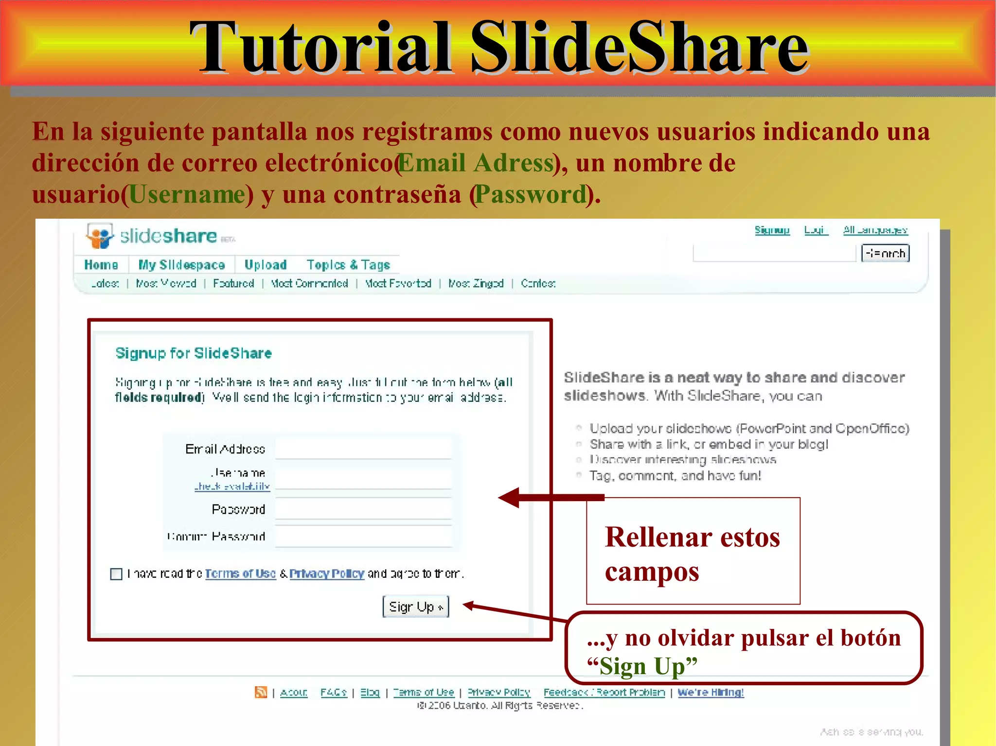 Tutorial SlideShare En la siguiente pantalla nos registramos como nuevos usuarios indicando una dirección de correo electrónico( Email Adress ), un nombre de usuario( Username ) y una contraseña ( Password ). Rellenar estos campos ...y no olvidar pulsar el botón “ Sign Up” 